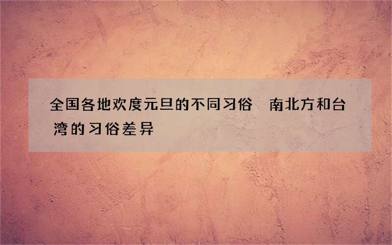 全国各地欢度元旦的不同习俗 南北方和台湾的习俗差异